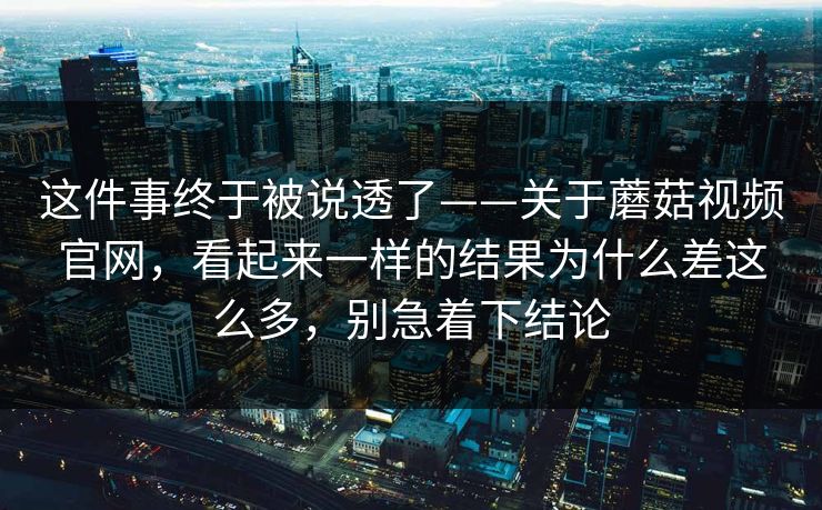 这件事终于被说透了——关于蘑菇视频官网，看起来一样的结果为什么差这么多，别急着下结论