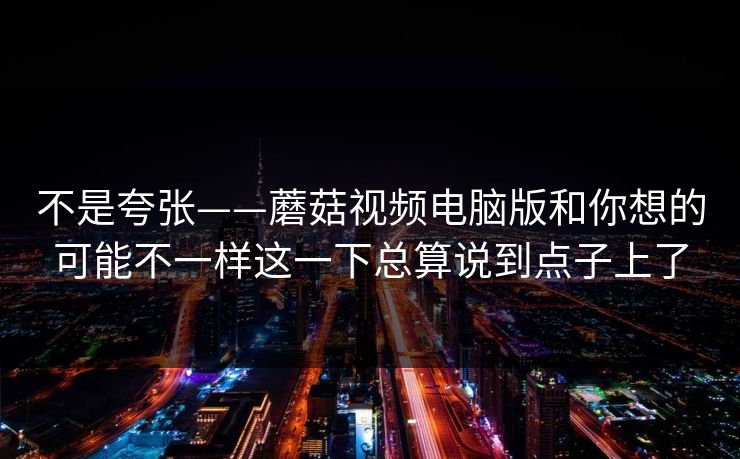 不是夸张——蘑菇视频电脑版和你想的可能不一样这一下总算说到点子上了