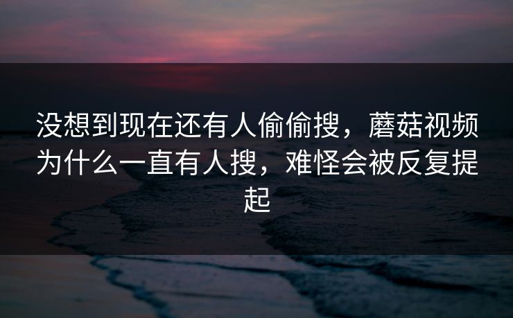 没想到现在还有人偷偷搜，蘑菇视频为什么一直有人搜，难怪会被反复提起