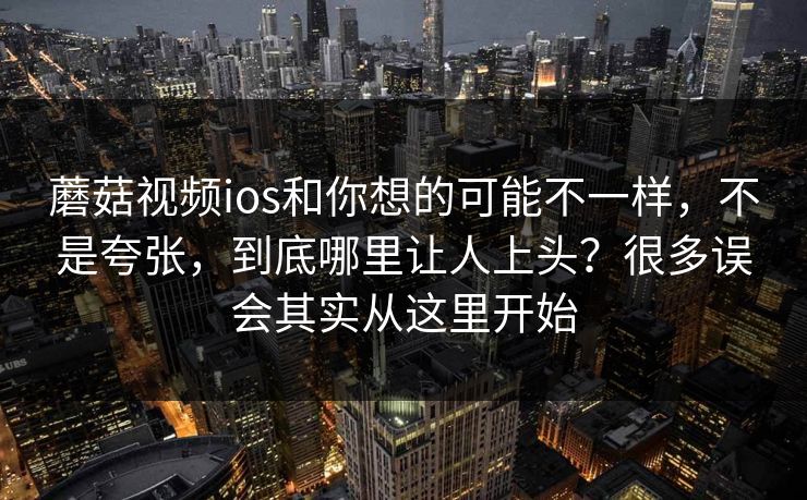 蘑菇视频ios和你想的可能不一样，不是夸张，到底哪里让人上头？很多误会其实从这里开始