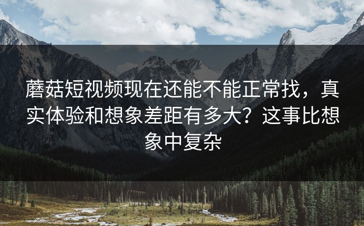 蘑菇短视频现在还能不能正常找，真实体验和想象差距有多大？这事比想象中复杂