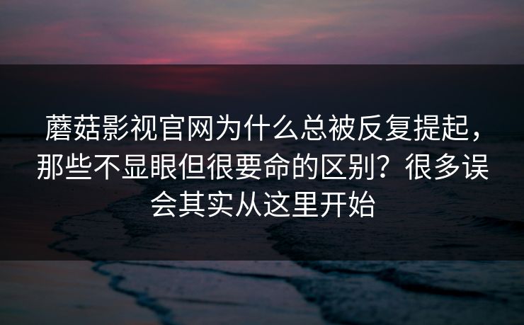 蘑菇影视官网为什么总被反复提起，那些不显眼但很要命的区别？很多误会其实从这里开始