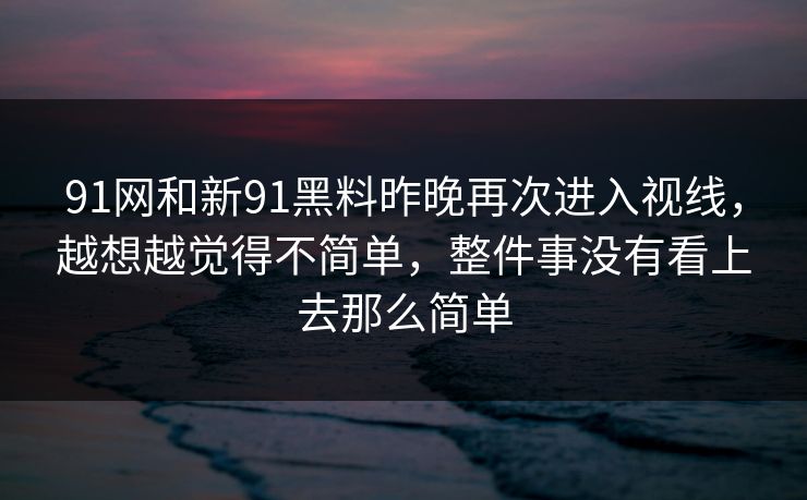 91网和新91黑料昨晚再次进入视线，越想越觉得不简单，整件事没有看上去那么简单