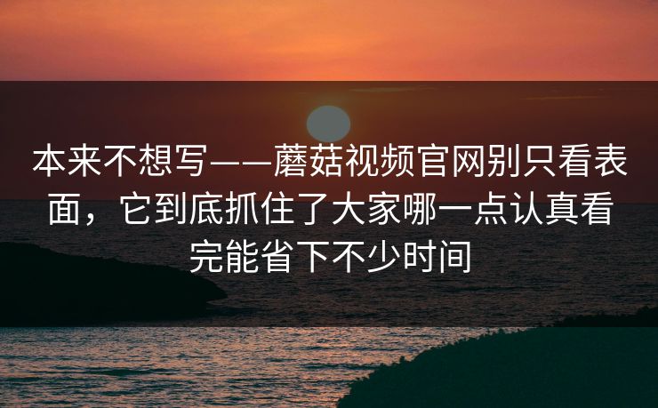 本来不想写——蘑菇视频官网别只看表面，它到底抓住了大家哪一点认真看完能省下不少时间