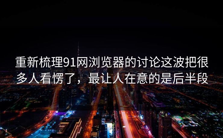 重新梳理91网浏览器的讨论这波把很多人看愣了，最让人在意的是后半段