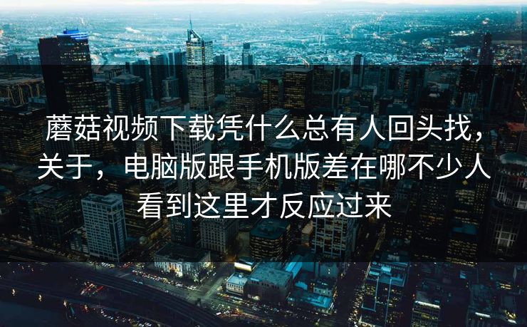 蘑菇视频下载凭什么总有人回头找，关于，电脑版跟手机版差在哪不少人看到这里才反应过来