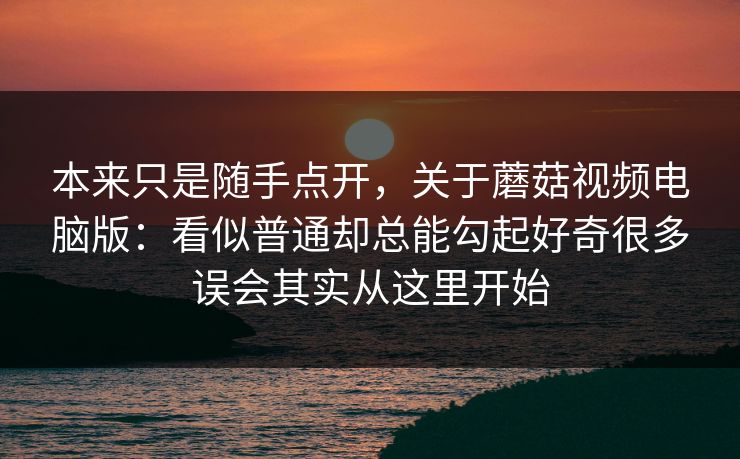 本来只是随手点开，关于蘑菇视频电脑版：看似普通却总能勾起好奇很多误会其实从这里开始