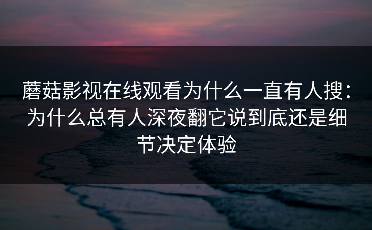 蘑菇影视在线观看为什么一直有人搜：为什么总有人深夜翻它说到底还是细节决定体验