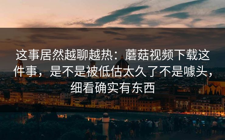 这事居然越聊越热：蘑菇视频下载这件事，是不是被低估太久了不是噱头，细看确实有东西