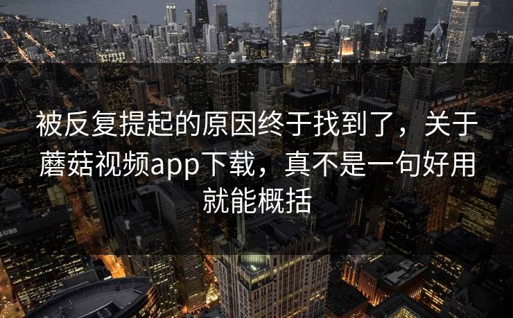 被反复提起的原因终于找到了，关于蘑菇视频app下载，真不是一句好用就能概括