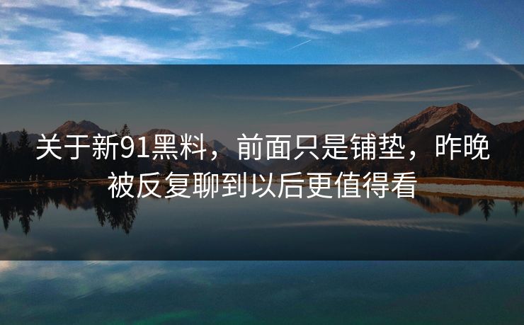 关于新91黑料，前面只是铺垫，昨晚被反复聊到以后更值得看