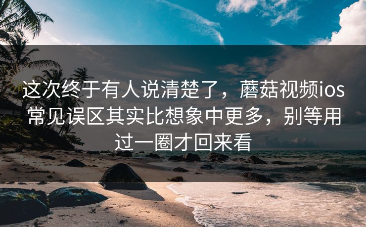 这次终于有人说清楚了，蘑菇视频ios常见误区其实比想象中更多，别等用过一圈才回来看