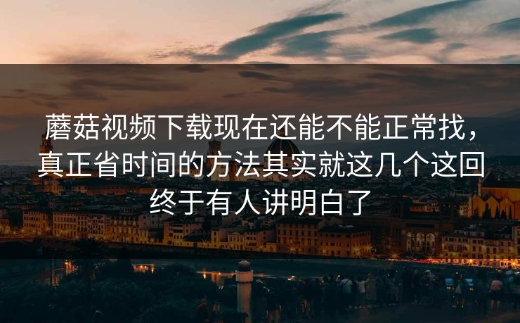 蘑菇视频下载现在还能不能正常找,真正省时间的方法其实就这几个这回终于有人讲明白了 蘑菇视频下载现在还能不能正常找,真正省时间的方法其实就这几个这回终于有人讲明白了