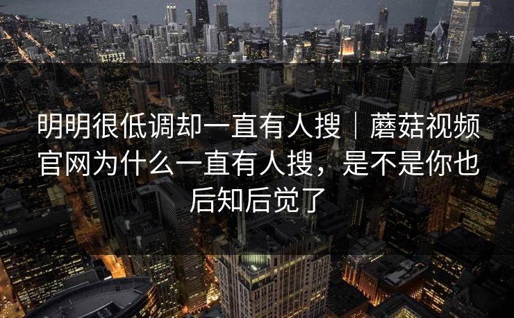 明明很低调却一直有人搜|蘑菇视频官网为什么一直有人搜,是不是你也后知后觉了 明明很低调却一直有人搜|蘑菇视频官网为什么一直有人搜,是不是你也后知后觉了