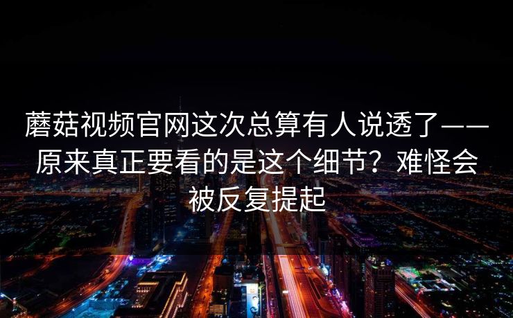 蘑菇视频官网这次总算有人说透了——原来真正要看的是这个细节?难怪会被反复提起 蘑菇视频官网这次总算有人说透了——原来真正要看的是这个细节?难怪会被反复提起