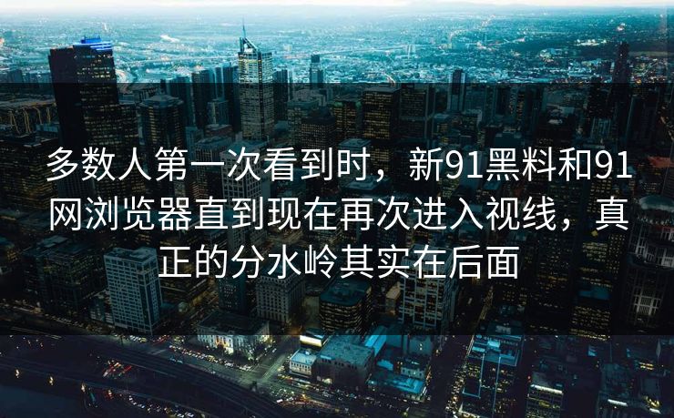 多数人第一次看到时,新91黑料和91网浏览器直到现在再次进入视线,真正的分水岭其实在后面 多数人第一次看到时,新91黑料和91网浏览器直到现在再次进入视线,真正的分水岭其实在后面