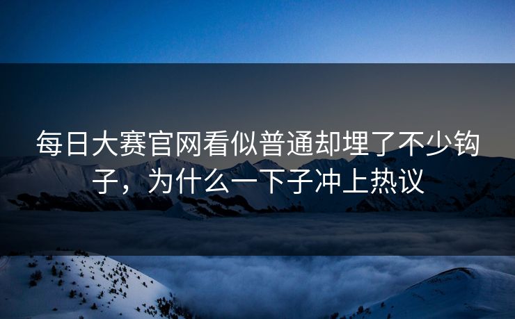每日大赛官网看似普通却埋了不少钩子，为什么一下子冲上热议