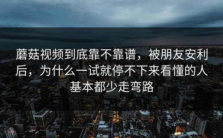 蘑菇视频到底靠不靠谱，被朋友安利后，为什么一试就停不下来看懂的人基本都少走弯路