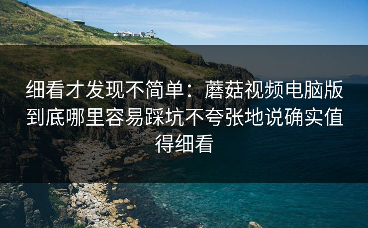 细看才发现不简单：蘑菇视频电脑版到底哪里容易踩坑不夸张地说确实值得细看
