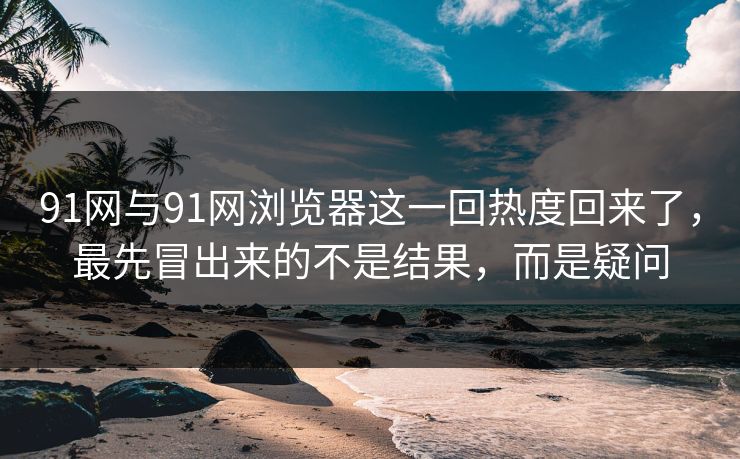 91网与91网浏览器这一回热度回来了,最先冒出来的不是结果,而是疑问 91网与91网浏览器这一回热度回来了,最先冒出来的不是结果,而是疑问