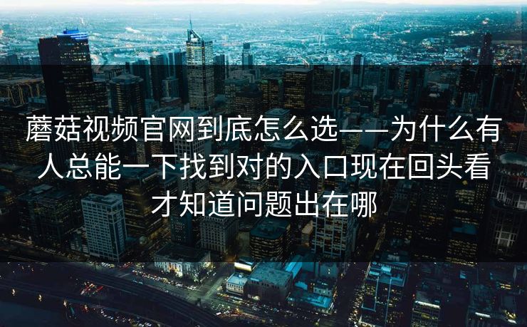 蘑菇视频官网到底怎么选——为什么有人总能一下找到对的入口现在回头看才知道问题出在哪