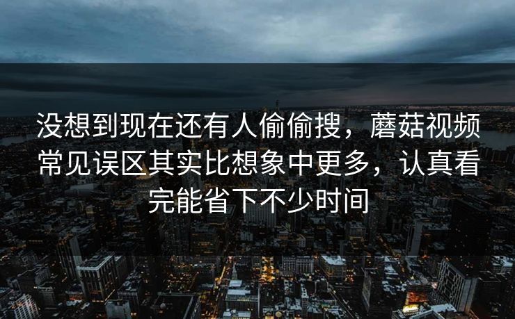 没想到现在还有人偷偷搜，蘑菇视频常见误区其实比想象中更多，认真看完能省下不少时间