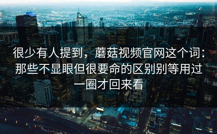 很少有人提到，蘑菇视频官网这个词：那些不显眼但很要命的区别别等用过一圈才回来看