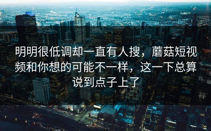 明明很低调却一直有人搜，蘑菇短视频和你想的可能不一样，这一下总算说到点子上了