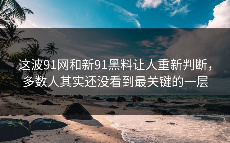 这波91网和新91黑料让人重新判断，多数人其实还没看到最关键的一层