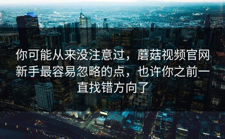 你可能从来没注意过，蘑菇视频官网新手最容易忽略的点，也许你之前一直找错方向了