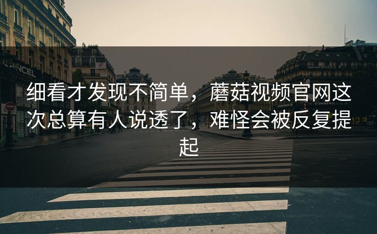 细看才发现不简单，蘑菇视频官网这次总算有人说透了，难怪会被反复提起
