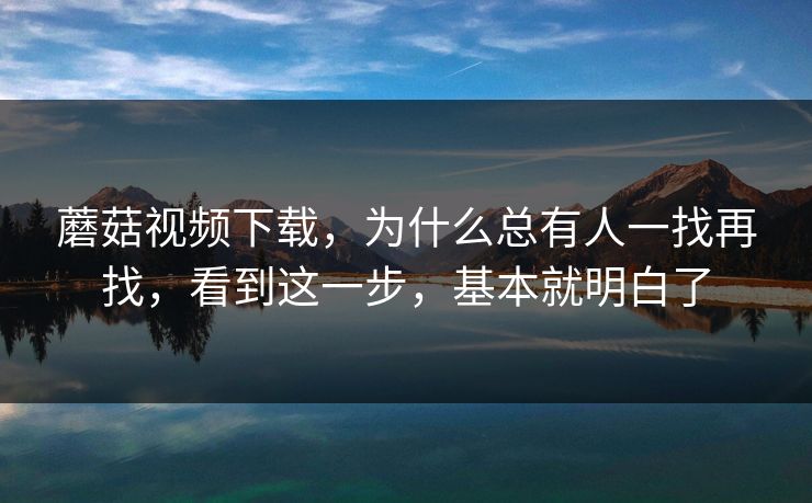 蘑菇视频下载，为什么总有人一找再找，看到这一步，基本就明白了