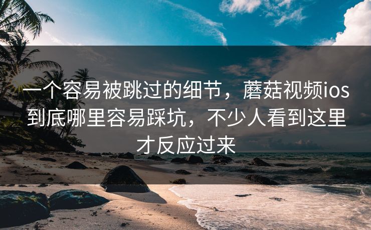 一个容易被跳过的细节，蘑菇视频ios到底哪里容易踩坑，不少人看到这里才反应过来