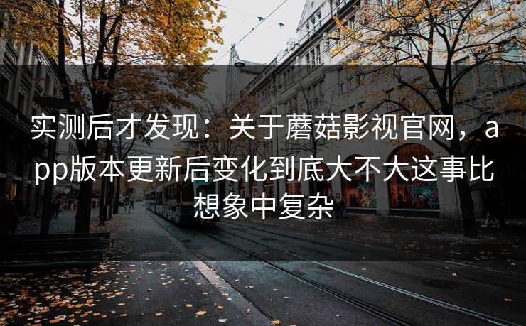 实测后才发现：关于蘑菇影视官网，app版本更新后变化到底大不大这事比想象中复杂