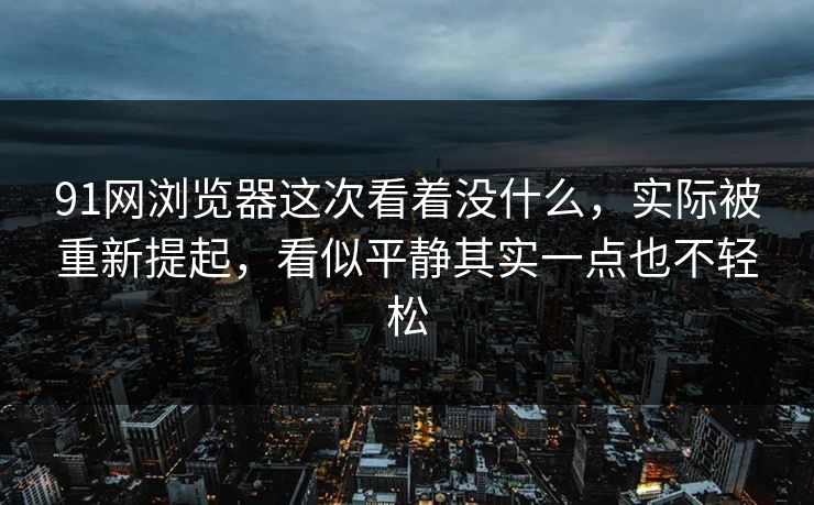 91网浏览器这次看着没什么，实际被重新提起，看似平静其实一点也不轻松