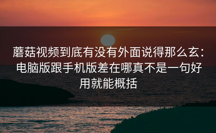 蘑菇视频到底有没有外面说得那么玄：电脑版跟手机版差在哪真不是一句好用就能概括