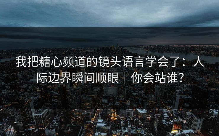 我把糖心频道的镜头语言学会了：人际边界瞬间顺眼｜你会站谁？