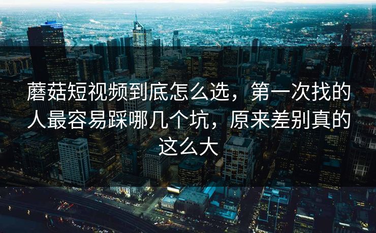 蘑菇短视频到底怎么选，第一次找的人最容易踩哪几个坑，原来差别真的这么大