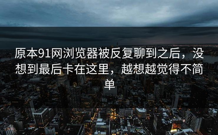 原本91网浏览器被反复聊到之后，没想到最后卡在这里，越想越觉得不简单